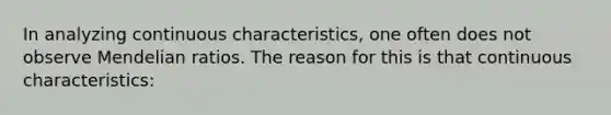 In analyzing continuous characteristics, one often does not observe Mendelian ratios. The reason for this is that continuous characteristics: