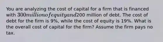 You are analyzing the cost of capital for a firm that is financed with 300 million of equity and200 million of debt. The cost of debt for the firm is 9%, while the cost of equity is 19%. What is the overall cost of capital for the firm? Assume the firm pays no tax.