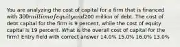 You are analyzing the cost of capital for a firm that is financed with 300 million of equity and200 million of debt. The cost of debt capital for the firm is 9 percent, while the cost of equity capital is 19 percent. What is the overall cost of capital for the firm? Entry field with correct answer 14.0% 15.0% 16.0% 13.0%