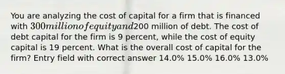 You are analyzing the cost of capital for a firm that is financed with 300 million of equity and200 million of debt. The cost of debt capital for the firm is 9 percent, while the cost of equity capital is 19 percent. What is the overall cost of capital for the firm? Entry field with correct answer 14.0% 15.0% 16.0% 13.0%