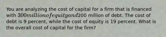 You are analyzing the cost of capital for a firm that is financed with 300 million of equity and200 million of debt. The cost of debt is 9 percent, while the cost of equity is 19 percent. What is the overall cost of capital for the firm?