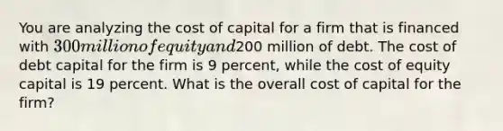 You are analyzing the cost of capital for a firm that is financed with 300 million of equity and200 million of debt. The cost of debt capital for the firm is 9 percent, while the cost of equity capital is 19 percent. What is the overall cost of capital for the firm?