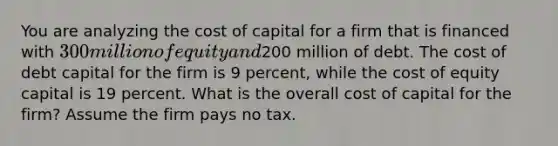 You are analyzing the cost of capital for a firm that is financed with 300 million of equity and200 million of debt. The cost of debt capital for the firm is 9 percent, while the cost of equity capital is 19 percent. What is the overall cost of capital for the firm? Assume the firm pays no tax.