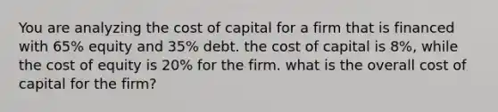 You are analyzing the cost of capital for a firm that is financed with 65% equity and 35% debt. the cost of capital is 8%, while the cost of equity is 20% for the firm. what is the overall cost of capital for the firm?