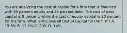 You are analyzing the cost of capital for a firm that is financed with 65 percent equity and 35 percent debt. The cost of debt capital is 8 percent, while the cost of equity capital is 20 percent for the firm. What is the overall cost of capital for the firm? A. 15.8% B. 12.2% C. 20% D. 14%