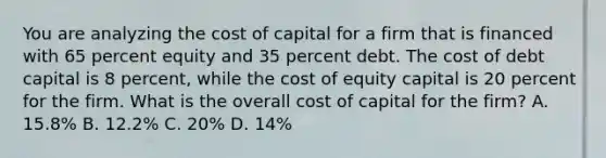 You are analyzing the cost of capital for a firm that is financed with 65 percent equity and 35 percent debt. The cost of debt capital is 8 percent, while the cost of equity capital is 20 percent for the firm. What is the overall cost of capital for the firm? A. 15.8% B. 12.2% C. 20% D. 14%