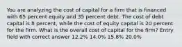 You are analyzing the cost of capital for a firm that is financed with 65 percent equity and 35 percent debt. The cost of debt capital is 8 percent, while the cost of equity capital is 20 percent for the firm. What is the overall cost of capital for the firm? Entry field with correct answer 12.2% 14.0% 15.8% 20.0%