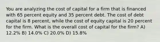 You are analyzing the cost of capital for a firm that is financed with 65 percent equity and 35 percent debt. The cost of debt capital is 8 percent, while the cost of equity capital is 20 percent for the firm. What is the overall cost of capital for the firm? A) 12.2% B) 14.0% C) 20.0% D) 15.8%