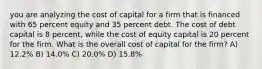 you are analyzing the cost of capital for a firm that is financed with 65 percent equity and 35 percent debt. The cost of debt capital is 8 percent, while the cost of equity capital is 20 percent for the firm. What is the overall cost of capital for the firm? A) 12.2% B) 14.0% C) 20.0% D) 15.8%