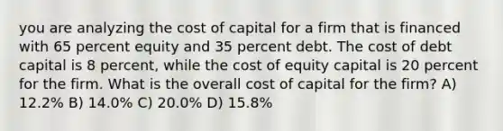 you are analyzing the cost of capital for a firm that is financed with 65 percent equity and 35 percent debt. The cost of debt capital is 8 percent, while the cost of equity capital is 20 percent for the firm. What is the overall cost of capital for the firm? A) 12.2% B) 14.0% C) 20.0% D) 15.8%