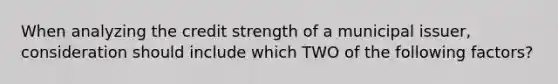 When analyzing the credit strength of a municipal issuer, consideration should include which TWO of the following factors?