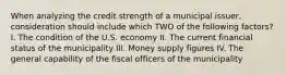 When analyzing the credit strength of a municipal issuer, consideration should include which TWO of the following factors? I. The condition of the U.S. economy II. The current financial status of the municipality III. Money supply figures IV. The general capability of the fiscal officers of the municipality