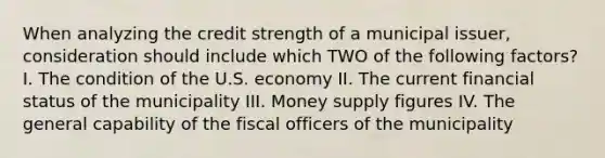 When analyzing the credit strength of a municipal issuer, consideration should include which TWO of the following factors? I. The condition of the U.S. economy II. The current financial status of the municipality III. Money supply figures IV. The general capability of the fiscal officers of the municipality