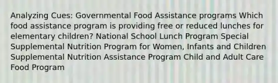 Analyzing Cues: Governmental Food Assistance programs​ Which food assistance program is providing free or reduced lunches for elementary children?​ National School Lunch Program Special Supplemental Nutrition Program for Women, Infants and Children​ Supplemental Nutrition Assistance Program Child and Adult Care Food Program​