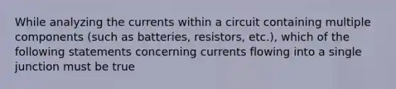 While analyzing the currents within a circuit containing multiple components (such as batteries, resistors, etc.), which of the following statements concerning currents flowing into a single junction must be true