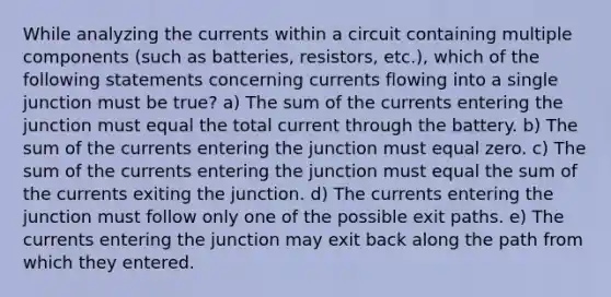 While analyzing the currents within a circuit containing multiple components (such as batteries, resistors, etc.), which of the following statements concerning currents flowing into a single junction must be true? a) The sum of the currents entering the junction must equal the total current through the battery. b) The sum of the currents entering the junction must equal zero. c) The sum of the currents entering the junction must equal the sum of the currents exiting the junction. d) The currents entering the junction must follow only one of the possible exit paths. e) The currents entering the junction may exit back along the path from which they entered.