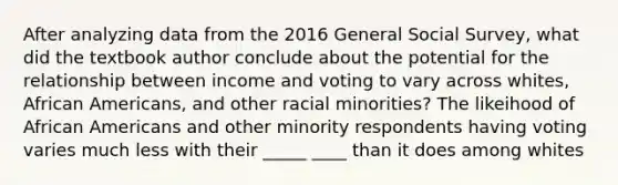 After analyzing data from the 2016 General Social Survey, what did the textbook author conclude about the potential for the relationship between income and voting to vary across whites, African Americans, and other racial minorities? The likeihood of African Americans and other minority respondents having voting varies much less with their _____ ____ than it does among whites