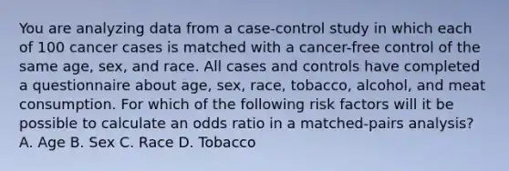 You are analyzing data from a case-control study in which each of 100 cancer cases is matched with a cancer-free control of the same age, sex, and race. All cases and controls have completed a questionnaire about age, sex, race, tobacco, alcohol, and meat consumption. For which of the following risk factors will it be possible to calculate an odds ratio in a matched-pairs analysis? A. Age B. Sex C. Race D. Tobacco