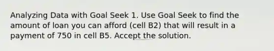 Analyzing Data with Goal Seek 1. Use Goal Seek to find the amount of loan you can afford (cell B2) that will result in a payment of 750 in cell B5. Accept the solution.