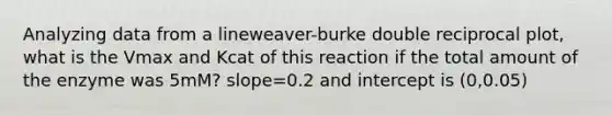 Analyzing data from a lineweaver-burke double reciprocal plot, what is the Vmax and Kcat of this reaction if the total amount of the enzyme was 5mM? slope=0.2 and intercept is (0,0.05)