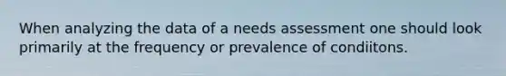 When analyzing the data of a needs assessment one should look primarily at the frequency or prevalence of condiitons.