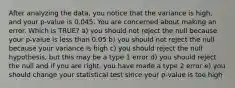 After analyzing the data, you notice that the variance is high, and your p-value is 0.045. You are concerned about making an error. Which is TRUE? a) you should not reject the null because your p-value is less than 0.05 b) you should not reject the null because your variance is high c) you should reject the null hypothesis, but this may be a type 1 error d) you should reject the null and if you are right, you have made a type 2 error e) you should change your statistical test since your p-value is too high