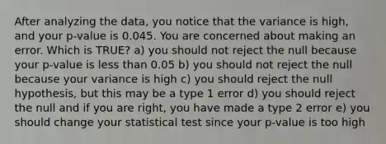 After analyzing the data, you notice that the variance is high, and your p-value is 0.045. You are concerned about making an error. Which is TRUE? a) you should not reject the null because your p-value is less than 0.05 b) you should not reject the null because your variance is high c) you should reject the null hypothesis, but this may be a type 1 error d) you should reject the null and if you are right, you have made a type 2 error e) you should change your statistical test since your p-value is too high