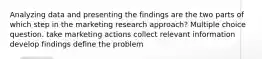 Analyzing data and presenting the findings are the two parts of which step in the marketing research approach? Multiple choice question. take marketing actions collect relevant information develop findings define the problem