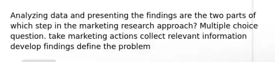 Analyzing data and presenting the findings are the two parts of which step in the marketing research approach? Multiple choice question. take marketing actions collect relevant information develop findings define the problem