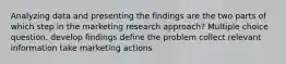 Analyzing data and presenting the findings are the two parts of which step in the marketing research approach? Multiple choice question. develop findings define the problem collect relevant information take marketing actions