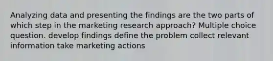 Analyzing data and presenting the findings are the two parts of which step in the marketing research approach? Multiple choice question. develop findings define the problem collect relevant information take marketing actions