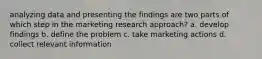 analyzing data and presenting the findings are two parts of which step in the marketing research approach? a. develop findings b. define the problem c. take marketing actions d. collect relevant information