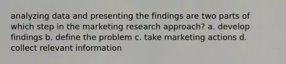 analyzing data and presenting the findings are two parts of which step in the marketing research approach? a. develop findings b. define the problem c. take marketing actions d. collect relevant information