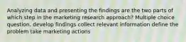 Analyzing data and presenting the findings are the two parts of which step in the marketing research approach? Multiple choice question. develop findings collect relevant information define the problem take marketing actions