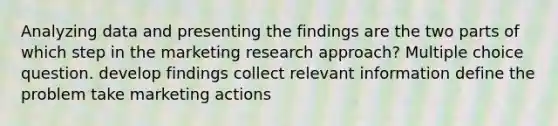 Analyzing data and presenting the findings are the two parts of which step in the marketing research approach? Multiple choice question. develop findings collect relevant information define the problem take marketing actions