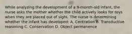 While analyzing the development of a 9-month-old infant, the nurse asks the mother whether the child actively looks for toys when they are placed out of sight. The nurse is determining whether the infant has developed: A. Centration B. Transductive reasoning C. Conservation D. Object permanence