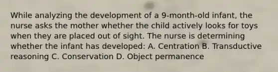 While analyzing the development of a 9-month-old infant, the nurse asks the mother whether the child actively looks for toys when they are placed out of sight. The nurse is determining whether the infant has developed: A. Centration B. Transductive reasoning C. Conservation D. Object permanence