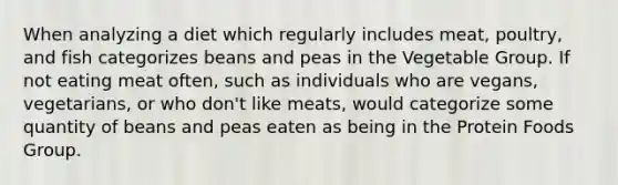 When analyzing a diet which regularly includes meat, poultry, and fish categorizes beans and peas in the Vegetable Group. If not eating meat often, such as individuals who are vegans, vegetarians, or who don't like meats, would categorize some quantity of beans and peas eaten as being in the Protein Foods Group.