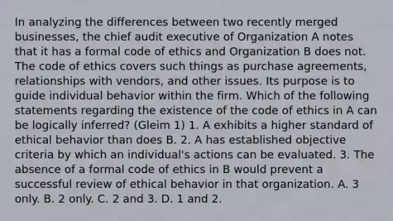 In analyzing the differences between two recently merged businesses, the chief audit executive of Organization A notes that it has a formal code of ethics and Organization B does not. The code of ethics covers such things as purchase agreements, relationships with vendors, and other issues. Its purpose is to guide individual behavior within the firm. Which of the following statements regarding the existence of the code of ethics in A can be logically inferred? (Gleim 1) 1. A exhibits a higher standard of ethical behavior than does B. 2. A has established objective criteria by which an individual's actions can be evaluated. 3. The absence of a formal code of ethics in B would prevent a successful review of ethical behavior in that organization. A. 3 only. B. 2 only. C. 2 and 3. D. 1 and 2.