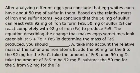 After analyzing different eggs you conclude that egg whites each have about 50 mg of sulfur in them. Based on the relative mass of iron and sulfur atoms, you conclude that the 50 mg of sulfur can react with 92 mg of iron to form FeS. 50 mg of sulfur (S) can react completely with 92 g of iron (Fe) to produce FeS. The equation describing the change that makes eggs sometimes look greenish is: S + Fe → FeS To determine the mass of FeS produced, you should __________. A. take into account the relative mass of the sulfur and iron atoms B. add the 50 mg for the S to the 92 mg for the Fe C. take the amount of FeS to be 50 mg D. take the amount of FeS to be 92 mg E. subtract the 50 mg for the S from 92 mg for the Fe