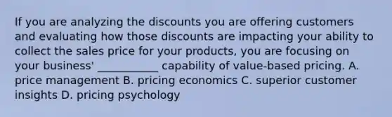 If you are analyzing the discounts you are offering customers and evaluating how those discounts are impacting your ability to collect the sales price for your products, you are focusing on your business' ___________ capability of value-based pricing. A. price management B. pricing economics C. superior customer insights D. pricing psychology