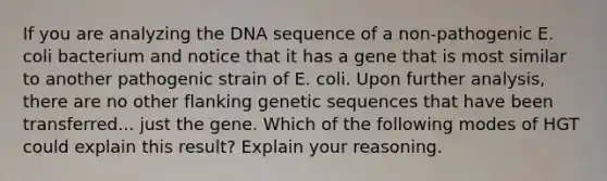 If you are analyzing the DNA sequence of a non-pathogenic E. coli bacterium and notice that it has a gene that is most similar to another pathogenic strain of E. coli. Upon further analysis, there are no other flanking genetic sequences that have been transferred... just the gene. Which of the following modes of HGT could explain this result? Explain your reasoning.