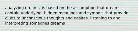 analyzing dreams, is based on the assumption that dreams contain underlying, hidden meanings and symbols that provide clues to unconscious thoughts and desires. listening to and interpreting someones dreams