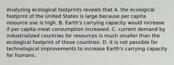 Analyzing ecological footprints reveals that A. the ecological footprint of the United States is large because per capita resource use is high. B. Earth's carrying capacity would increase if per capita meat consumption increased. C. current demand by industrialized countries for resources is much smaller than the ecological footprint of those countries. D. it is not possible for technological improvements to increase Earth's carrying capacity for humans.