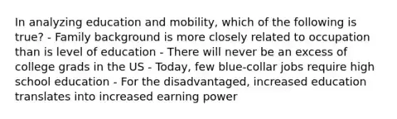 In analyzing education and mobility, which of the following is true? - Family background is more closely related to occupation than is level of education - There will never be an excess of college grads in the US - Today, few blue-collar jobs require high school education - For the disadvantaged, increased education translates into increased earning power