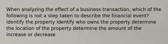 When analyzing the effect of a business transaction, which of the following is not a step taken to describe the financial event? identify the property identify who owns the property determine the location of the property determine the amount of the increase or decrease