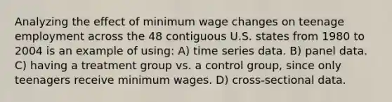 Analyzing the effect of minimum wage changes on teenage employment across the 48 contiguous U.S. states from 1980 to 2004 is an example of using: A) time series data. B) panel data. C) having a treatment group vs. a control group, since only teenagers receive minimum wages. D) cross-sectional data.