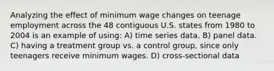 Analyzing the effect of minimum wage changes on teenage employment across the 48 contiguous U.S. states from 1980 to 2004 is an example of using: A) time series data. B) panel data. C) having a treatment group vs. a control group, since only teenagers receive minimum wages. D) cross-sectional data