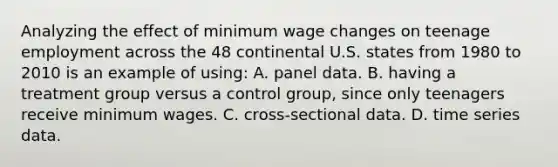 Analyzing the effect of minimum wage changes on teenage employment across the 48 continental U.S. states from 1980 to 2010 is an example of​ using: A. panel data. B. having a treatment group versus a control​ group, since only teenagers receive minimum wages. C. cross-sectional data. D. time series data.