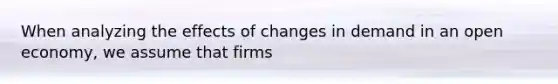 When analyzing the effects of changes in demand in an open economy, we assume that firms